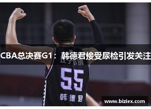 CBA总决赛G1：韩德君接受尿检引发关注